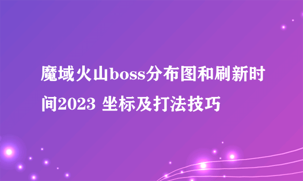 魔域火山boss分布图和刷新时间2023 坐标及打法技巧