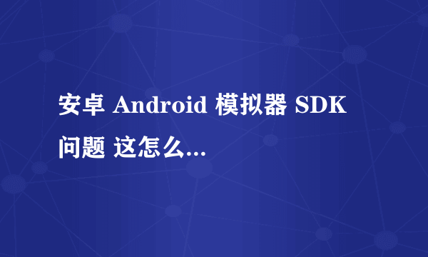 安卓 Android 模拟器 SDK 问题 这怎么回事 我想用2.3 只有2。1