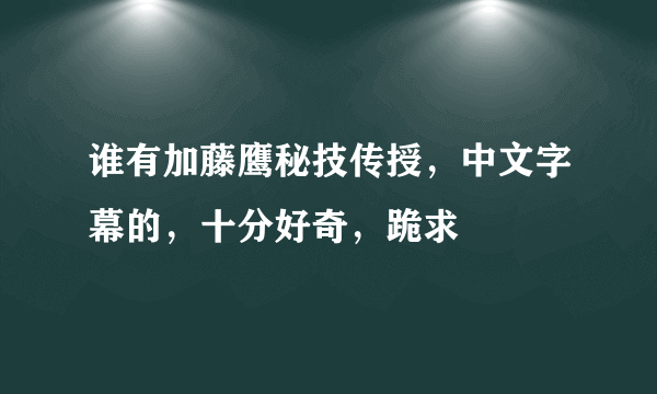 谁有加藤鹰秘技传授，中文字幕的，十分好奇，跪求