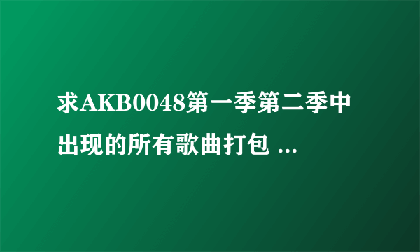 求AKB0048第一季第二季中出现的所有歌曲打包 谢谢各位了~