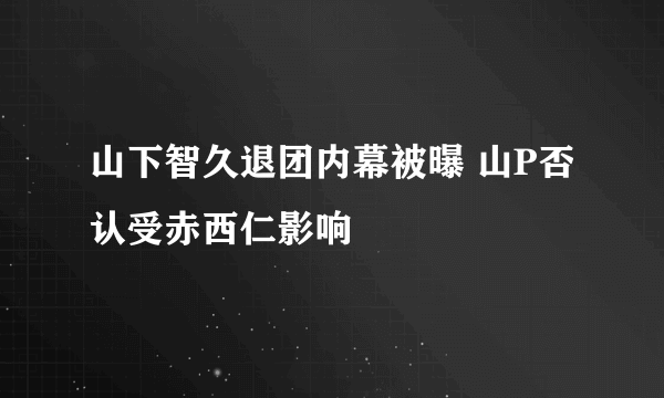 山下智久退团内幕被曝 山P否认受赤西仁影响