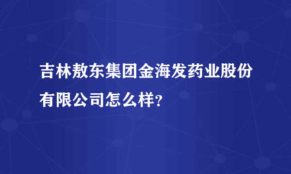 吉林敖东集团金海发药业股份有限公司怎么样？