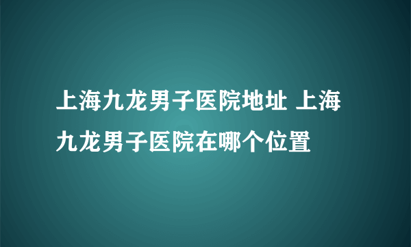 上海九龙男子医院地址 上海九龙男子医院在哪个位置