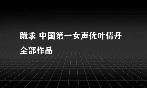 跪求 中国第一女声优叶倩丹全部作品