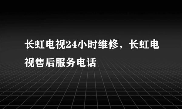 长虹电视24小时维修，长虹电视售后服务电话