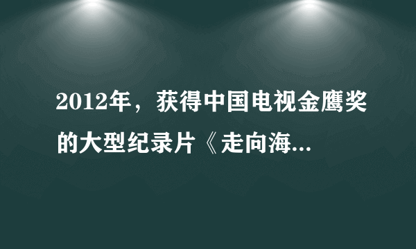 2012年，获得中国电视金鹰奖的大型纪录片《走向海洋》是由下列哪个部门摄制的？