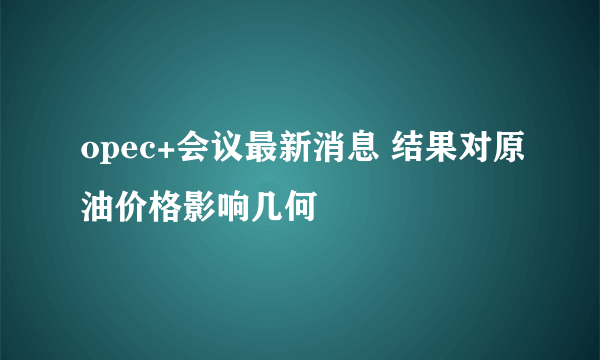 opec+会议最新消息 结果对原油价格影响几何