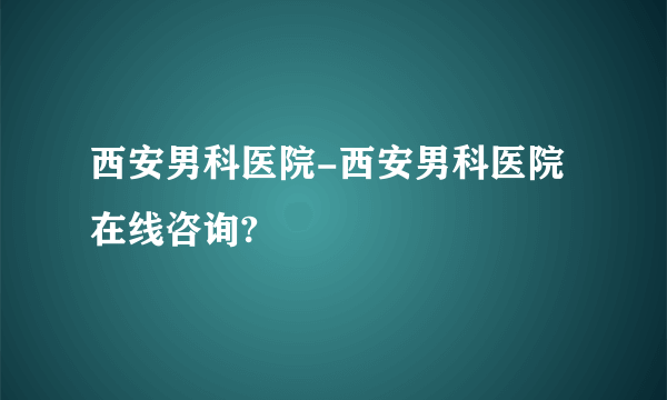 西安男科医院-西安男科医院在线咨询?