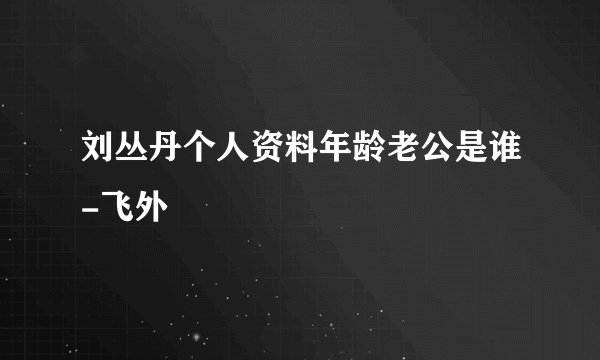 刘丛丹个人资料年龄老公是谁-飞外