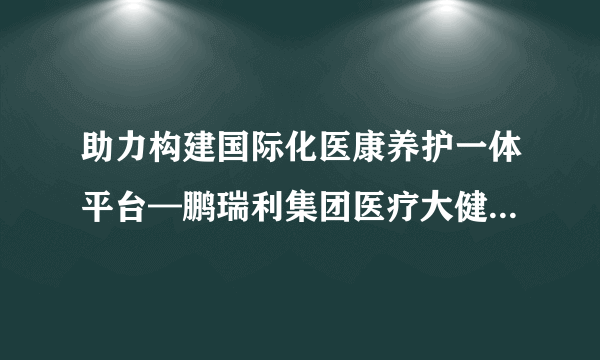 助力构建国际化医康养护一体平台—鹏瑞利集团医疗大健康国际专家委员会成立