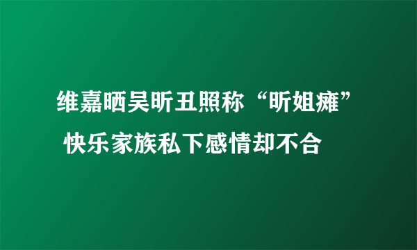 维嘉晒吴昕丑照称“昕姐瘫” 快乐家族私下感情却不合