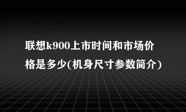 联想k900上市时间和市场价格是多少(机身尺寸参数简介)