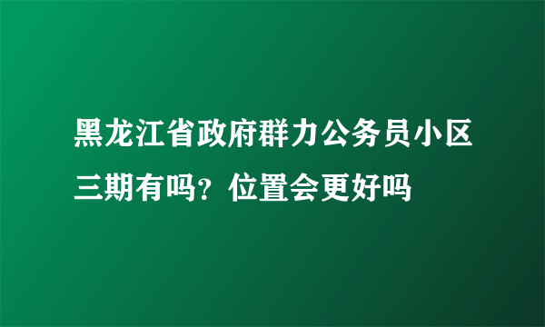 黑龙江省政府群力公务员小区三期有吗？位置会更好吗