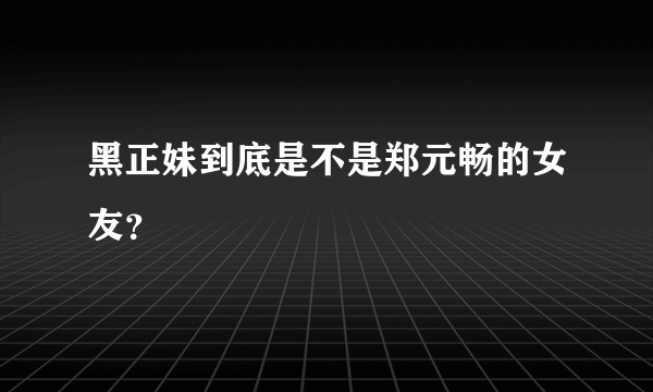 黑正妹到底是不是郑元畅的女友？