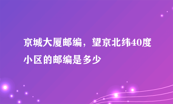 京城大厦邮编，望京北纬40度小区的邮编是多少