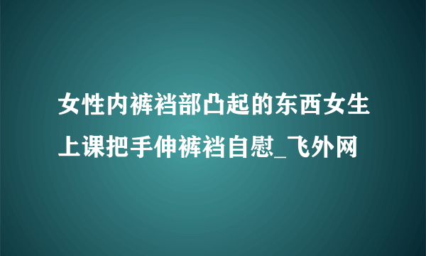 女性内裤裆部凸起的东西女生上课把手伸裤裆自慰_飞外网