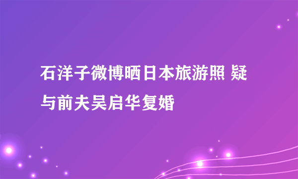 石洋子微博晒日本旅游照 疑与前夫吴启华复婚