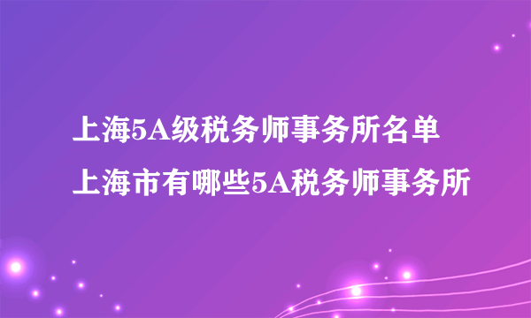 上海5A级税务师事务所名单 上海市有哪些5A税务师事务所