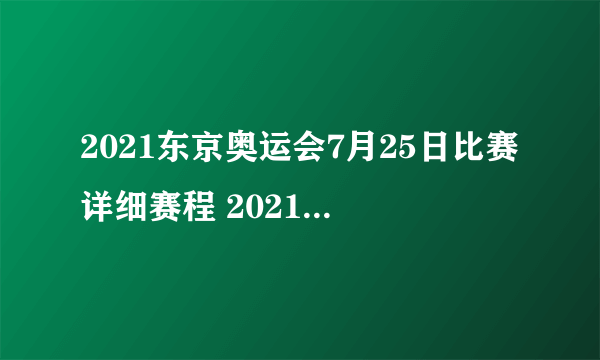 2021东京奥运会7月25日比赛详细赛程 2021东京奥运会7月25日比赛项目