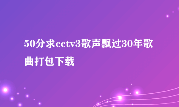 50分求cctv3歌声飘过30年歌曲打包下载