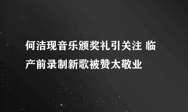 何洁现音乐颁奖礼引关注 临产前录制新歌被赞太敬业