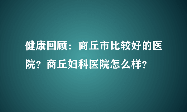 健康回顾：商丘市比较好的医院？商丘妇科医院怎么样？