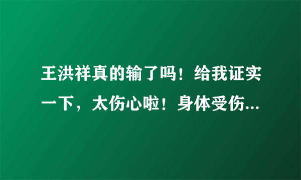 王洪祥真的输了吗！给我证实一下，太伤心啦！身体受伤了吗！不会有太大问题吧！急求…