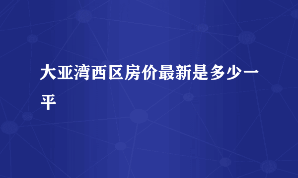 大亚湾西区房价最新是多少一平