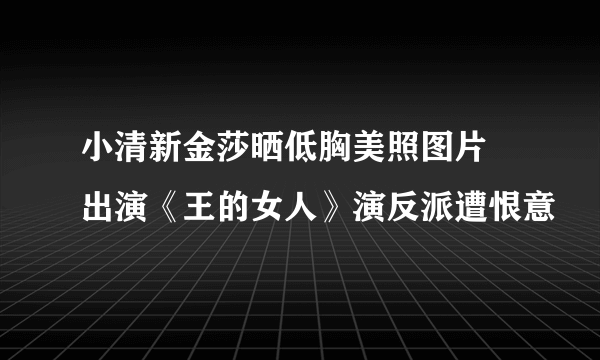 小清新金莎晒低胸美照图片 出演《王的女人》演反派遭恨意