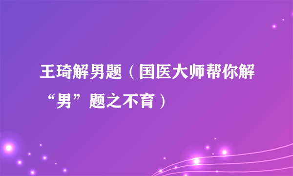 王琦解男题（国医大师帮你解“男”题之不育）