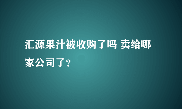 汇源果汁被收购了吗 卖给哪家公司了？