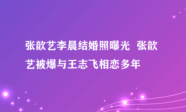 张歆艺李晨结婚照曝光  张歆艺被爆与王志飞相恋多年