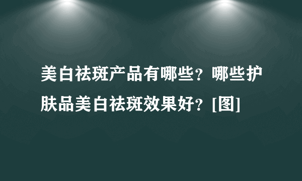 美白祛斑产品有哪些？哪些护肤品美白祛斑效果好？[图]