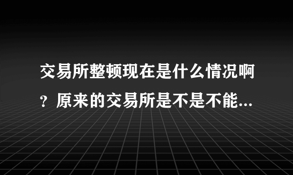 交易所整顿现在是什么情况啊？原来的交易所是不是不能做交易了？