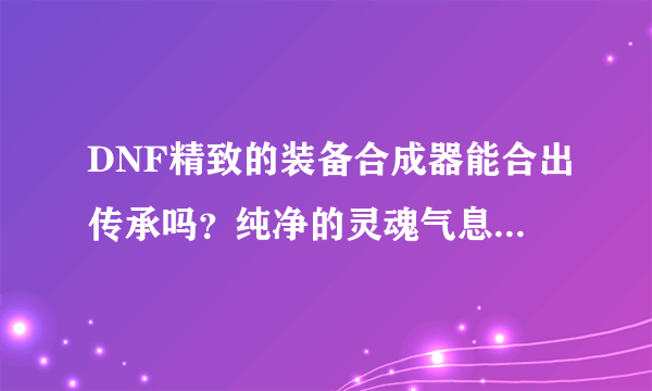 DNF精致的装备合成器能合出传承吗？纯净的灵魂气息要怎么获得？