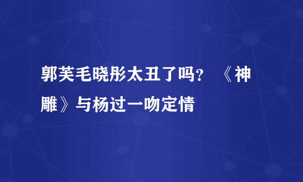 郭芙毛晓彤太丑了吗？ 《神雕》与杨过一吻定情