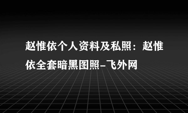 赵惟依个人资料及私照：赵惟依全套暗黑图照-飞外网