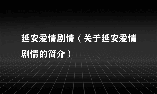 延安爱情剧情（关于延安爱情剧情的简介）