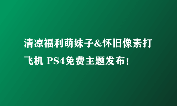 清凉福利萌妹子&怀旧像素打飞机 PS4免费主题发布！