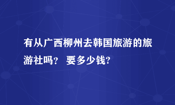 有从广西柳州去韩国旅游的旅游社吗？ 要多少钱?