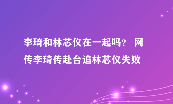 李琦和林芯仪在一起吗？ 网传李琦传赴台追林芯仪失败