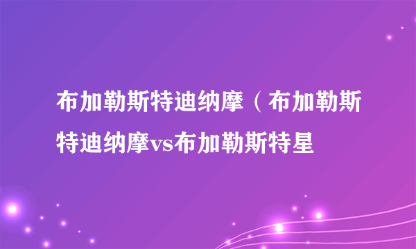 布加勒斯特迪纳摩（布加勒斯特迪纳摩vs布加勒斯特星