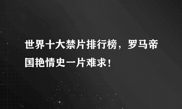 世界十大禁片排行榜，罗马帝国艳情史一片难求！