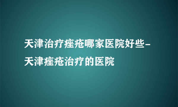 天津治疗痤疮哪家医院好些-天津痤疮治疗的医院