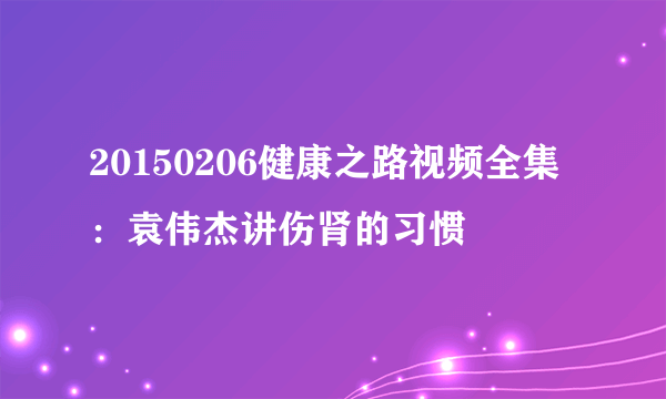 20150206健康之路视频全集：袁伟杰讲伤肾的习惯