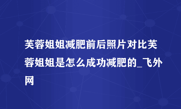 芙蓉姐姐减肥前后照片对比芙蓉姐姐是怎么成功减肥的_飞外网