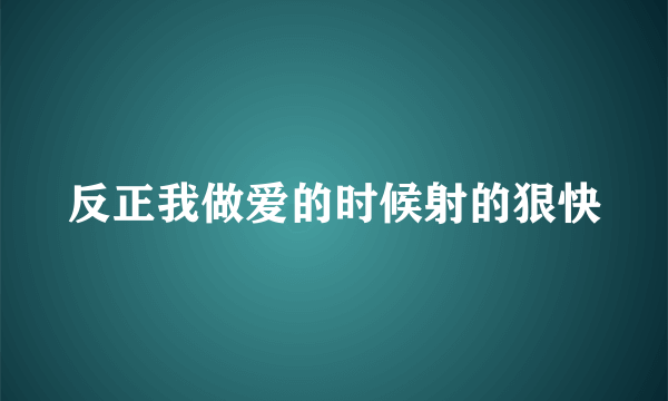 反正我做爱的时候射的狠快