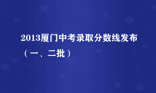 2013厦门中考录取分数线发布（一、二批）