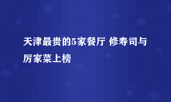 天津最贵的5家餐厅 修寿司与厉家菜上榜