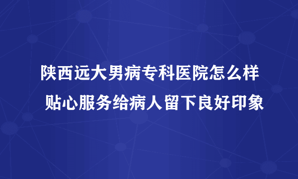 陕西远大男病专科医院怎么样 贴心服务给病人留下良好印象